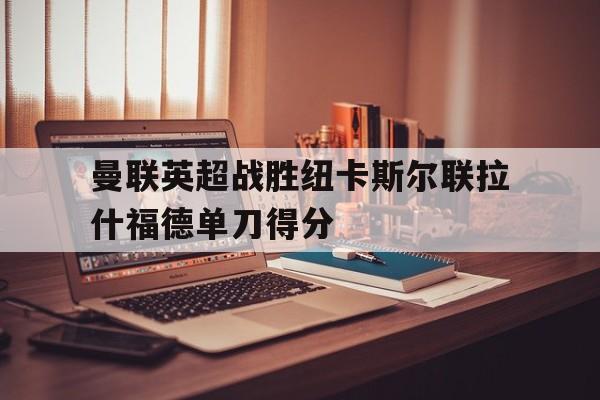 电子游戏官网_曼联英超战胜纽卡斯尔联拉什福德单刀得分